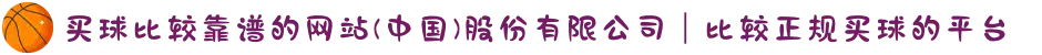 买球比较靠谱的网站(中国)股份有限公司|比较正规买球的平台
